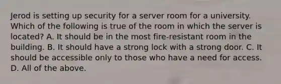 Jerod is setting up security for a server room for a university. Which of the following is true of the room in which the server is located? A. It should be in the most fire-resistant room in the building. B. It should have a strong lock with a strong door. C. It should be accessible only to those who have a need for access. D. All of the above.