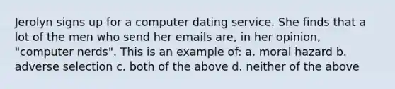 Jerolyn signs up for a computer dating service. She finds that a lot of the men who send her emails are, in her opinion, "computer nerds". This is an example of: a. moral hazard b. adverse selection c. both of the above d. neither of the above