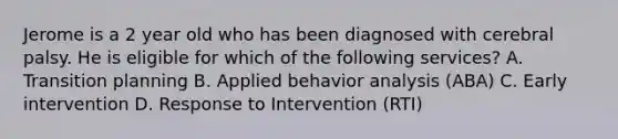 Jerome is a 2 year old who has been diagnosed with cerebral palsy. He is eligible for which of the following services? A. Transition planning B. Applied behavior analysis (ABA) C. Early intervention D. Response to Intervention (RTI)