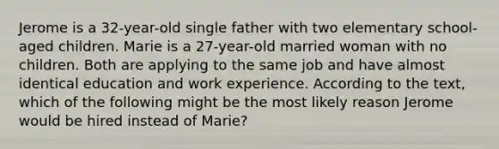 Jerome is a 32-year-old single father with two elementary school-aged children. Marie is a 27-year-old married woman with no children. Both are applying to the same job and have almost identical education and work experience. According to the text, which of the following might be the most likely reason Jerome would be hired instead of Marie?