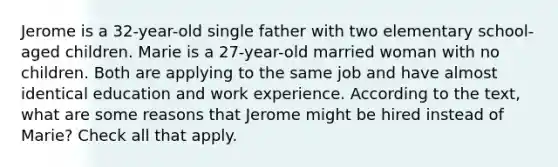 Jerome is a 32-year-old single father with two elementary school-aged children. Marie is a 27-year-old married woman with no children. Both are applying to the same job and have almost identical education and work experience. According to the text, what are some reasons that Jerome might be hired instead of Marie? Check all that apply.