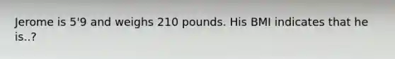 Jerome is 5'9 and weighs 210 pounds. His BMI indicates that he is..?