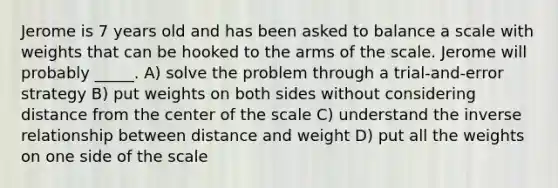 Jerome is 7 years old and has been asked to balance a scale with weights that can be hooked to the arms of the scale. Jerome will probably _____. A) solve the problem through a trial-and-error strategy B) put weights on both sides without considering distance from the center of the scale C) understand the inverse relationship between distance and weight D) put all the weights on one side of the scale