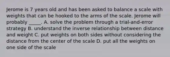 Jerome is 7 years old and has been asked to balance a scale with weights that can be hooked to the arms of the scale. Jerome will probably _____. A. solve the problem through a trial-and-error strategy B. understand the inverse relationship between distance and weight C. put weights on both sides without considering the distance from the center of the scale D. put all the weights on one side of the scale