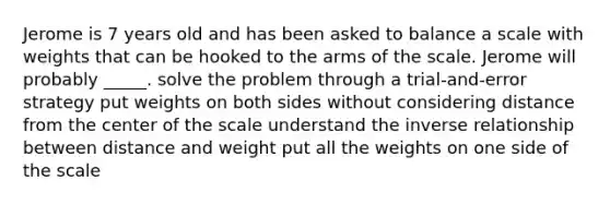 Jerome is 7 years old and has been asked to balance a scale with weights that can be hooked to the arms of the scale. Jerome will probably _____. solve the problem through a trial-and-error strategy put weights on both sides without considering distance from the center of the scale understand the inverse relationship between distance and weight put all the weights on one side of the scale