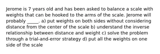 Jerome is 7 years old and has been asked to balance a scale with weights that can be hooked to the arms of the scale. Jerome will probably _____. a) put weights on both sides without considering distance from the center of the scale b) understand the inverse relationship between distance and weight c) solve the problem through a trial-and-error strategy d) put all the weights on one side of the scale