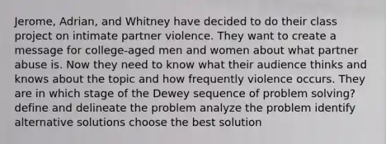 Jerome, Adrian, and Whitney have decided to do their class project on intimate partner violence. They want to create a message for college-aged men and women about what partner abuse is. Now they need to know what their audience thinks and knows about the topic and how frequently violence occurs. They are in which stage of the Dewey sequence of problem solving? define and delineate the problem analyze the problem identify alternative solutions choose the best solution