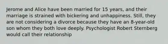 Jerome and Alice have been married for 15 years, and their marriage is strained with bickering and unhappiness. Still, they are not considering a divorce because they have an 8-year-old son whom they both love deeply. Psychologist Robert Sternberg would call their relationship