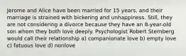 Jerome and Alice have been married for 15 years, and their marriage is strained with bickering and unhappiness. Still, they are not considering a divorce because they have an 8-year-old son whom they both love deeply. Psychologist Robert Sternberg would call their relationship a) companionate love b) empty love c) fatuous love d) nonlove