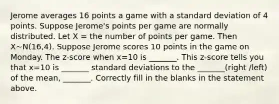 Jerome averages 16 points a game with a standard deviation of 4 points. Suppose Jerome's points per game are normally distributed. Let X = the number of points per game. Then X∼N(16,4). Suppose Jerome scores 10 points in the game on Monday. The z-score when x=10 is _______. This z-score tells you that x=10 is _______ standard deviations to the _______(right /left) of the mean, _______. Correctly fill in the blanks in the statement above.