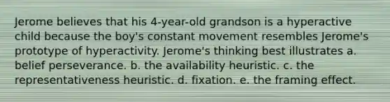 Jerome believes that his 4-year-old grandson is a hyperactive child because the boy's constant movement resembles Jerome's prototype of hyperactivity. Jerome's thinking best illustrates a. belief perseverance. b. the availability heuristic. c. the representativeness heuristic. d. fixation. e. the framing effect.