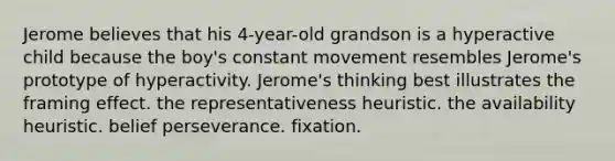 Jerome believes that his 4-year-old grandson is a hyperactive child because the boy's constant movement resembles Jerome's prototype of hyperactivity. Jerome's thinking best illustrates the framing effect. the representativeness heuristic. the availability heuristic. belief perseverance. fixation.