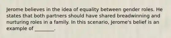 Jerome believes in the idea of equality between gender roles. He states that both partners should have shared breadwinning and nurturing roles in a family. In this scenario, Jerome's belief is an example of ________.