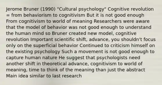 Jerome Bruner (1990) "Cultural psychology" Cognitive revolution = from behaviorism to cognitivism But it is not good enough From cognitivism to world of meaning Researchers were aware that the model of behavior was not good enough to understand the human mind so Bruner created new model, cognitive revolution Important scientific shift, advance, you shouldn't focus only on the superficial behavior Continued to criticism himself on the existing psychology Such a movement is not good enough to capture human nature He suggest that psychologists need another shift in theoretical advance, cognitivism to world of meaning, time to think of the meaning than just the abstract Main idea similar to last research