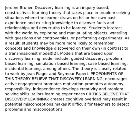 Jerome Bruner. Discovery learning is an inquiry-based, constructivist learning theory that takes place in problem solving situations where the learner draws on his or her own past experience and existing knowledge to discover facts and relationships and new truths to be learned. Students interact with the world by exploring and manipulating objects, wrestling with questions and controversies, or performing experiments. As a result, students may be more more likely to remember concepts and knowledge discovered on their own (in contrast to a transmissionist model)[2]. Models that are based upon discovery learning model include: guided discovery, problem-based learning, simulation-based learning, case-based learning, incidental learning, among others. The theory is closely related to work by Jean Piaget and Seymour Papert. PROPONENTS OF THIS THEORY BELIEVE THAT DISCOVERY LEARNING: encourages active engagement promotes motivation promotes autonomy, responsibility, independence develops creativity and problem solving skills. tailors learning experiences CRITICS BELIEVE THAT DISCOVERY LEARNING: creates cognitive overload may result in potential misconceptions makes it difficult for teachers to detect problems and misconceptions