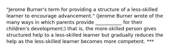 "Jerome Burner's term for providing a structure of a less-skilled learner to encourage advancement." (Jerome Burner wrote of the many ways in which parents provide ___________ for their children's development;) that is, the more-skilled person gives structured help to a less-skilled learner but gradually reduces the help as the less-skilled learner becomes more competent. ***