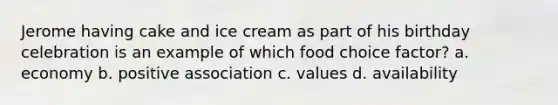 Jerome having cake and ice cream as part of his birthday celebration is an example of which food choice factor?​ a. ​economy b. ​positive association c. ​values d. ​availability