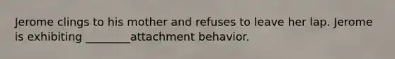 Jerome clings to his mother and refuses to leave her lap. Jerome is exhibiting ________attachment behavior.