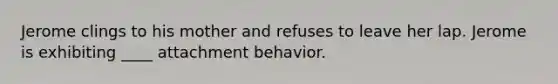 Jerome clings to his mother and refuses to leave her lap. Jerome is exhibiting ____ attachment behavior.