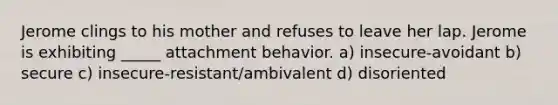 Jerome clings to his mother and refuses to leave her lap. Jerome is exhibiting _____ attachment behavior. a) insecure-avoidant b) secure c) insecure-resistant/ambivalent d) disoriented