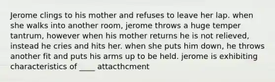 Jerome clings to his mother and refuses to leave her lap. when she walks into another room, jerome throws a huge temper tantrum, however when his mother returns he is not relieved, instead he cries and hits her. when she puts him down, he throws another fit and puts his arms up to be held. jerome is exhibiting characteristics of ____ attacthcment