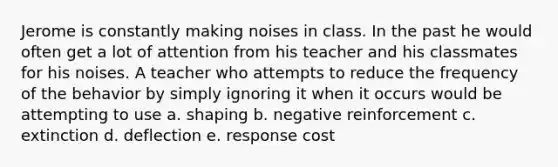 Jerome is constantly making noises in class. In the past he would often get a lot of attention from his teacher and his classmates for his noises. A teacher who attempts to reduce the frequency of the behavior by simply ignoring it when it occurs would be attempting to use a. shaping b. negative reinforcement c. extinction d. deflection e. response cost