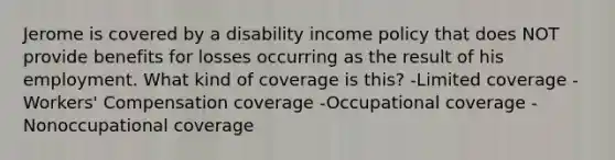 Jerome is covered by a disability income policy that does NOT provide benefits for losses occurring as the result of his employment. What kind of coverage is this? -Limited coverage -Workers' Compensation coverage -Occupational coverage -Nonoccupational coverage