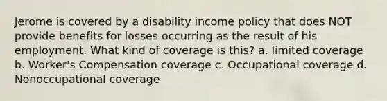 Jerome is covered by a disability income policy that does NOT provide benefits for losses occurring as the result of his employment. What kind of coverage is this? a. limited coverage b. Worker's Compensation coverage c. Occupational coverage d. Nonoccupational coverage