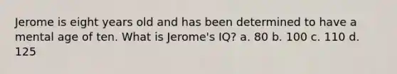 Jerome is eight years old and has been determined to have a mental age of ten. What is Jerome's IQ? a. 80 b. 100 c. 110 d. 125