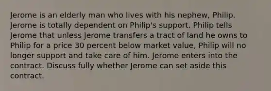 Jerome is an elderly man who lives with his nephew, Philip. Jerome is totally dependent on Philip's support. Philip tells Jerome that unless Jerome transfers a tract of land he owns to Philip for a price 30 percent below market value, Philip will no longer support and take care of him. Jerome enters into the contract. Discuss fully whether Jerome can set aside this contract.