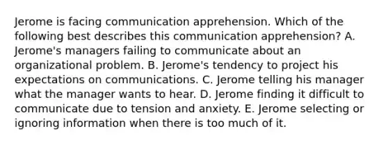 Jerome is facing communication apprehension. Which of the following best describes this communication​ apprehension? A. ​Jerome's managers failing to communicate about an organizational problem. B. Jerome's tendency to project his expectations on communications. C. Jerome telling his manager what the manager wants to hear. D. Jerome finding it difficult to communicate due to tension and anxiety. E. Jerome selecting or ignoring information when there is too much of it.