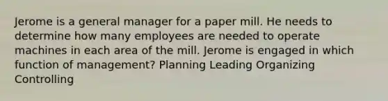 Jerome is a general manager for a paper mill. He needs to determine how many employees are needed to operate machines in each area of the mill. Jerome is engaged in which function of management? Planning Leading Organizing Controlling