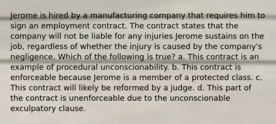 Jerome is hired by a manufacturing company that requires him to sign an employment contract. The contract states that the company will not be liable for any injuries Jerome sustains on the job, regardless of whether the injury is caused by the company's negligence. Which of the following is true? a. This contract is an example of procedural unconscionability. b. This contract is enforceable because Jerome is a member of a protected class. c. This contract will likely be reformed by a judge. d. This part of the contract is unenforceable due to the unconscionable exculpatory clause.