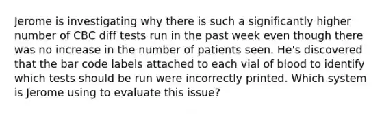 Jerome is investigating why there is such a significantly higher number of CBC diff tests run in the past week even though there was no increase in the number of patients seen. He's discovered that the bar code labels attached to each vial of blood to identify which tests should be run were incorrectly printed. Which system is Jerome using to evaluate this issue?