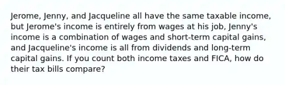 Jerome, Jenny, and Jacqueline all have the same taxable income, but Jerome's income is entirely from wages at his job, Jenny's income is a combination of wages and short-term capital gains, and Jacqueline's income is all from dividends and long-term capital gains. If you count both income taxes and FICA, how do their tax bills compare?