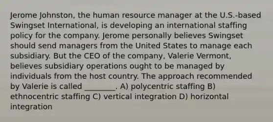 Jerome Johnston, the human resource manager at the U.S.-based Swingset International, is developing an international staffing policy for the company. Jerome personally believes Swingset should send managers from the United States to manage each subsidiary. But the CEO of the company, Valerie Vermont, believes subsidiary operations ought to be managed by individuals from the host country. The approach recommended by Valerie is called ________. A) polycentric staffing B) ethnocentric staffing C) vertical integration D) horizontal integration