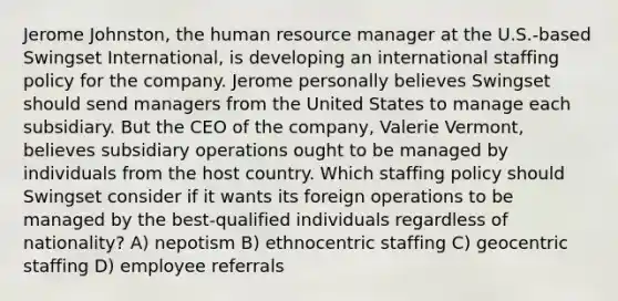 Jerome Johnston, the human resource manager at the U.S.-based Swingset International, is developing an international staffing policy for the company. Jerome personally believes Swingset should send managers from the United States to manage each subsidiary. But the CEO of the company, Valerie Vermont, believes subsidiary operations ought to be managed by individuals from the host country. Which staffing policy should Swingset consider if it wants its foreign operations to be managed by the best-qualified individuals regardless of nationality? A) nepotism B) ethnocentric staffing C) geocentric staffing D) employee referrals