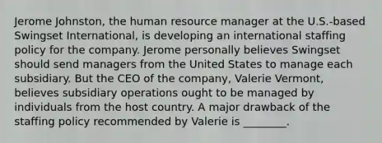 Jerome Johnston, the human resource manager at the U.S.-based Swingset International, is developing an international staffing policy for the company. Jerome personally believes Swingset should send managers from the United States to manage each subsidiary. But the CEO of the company, Valerie Vermont, believes subsidiary operations ought to be managed by individuals from the host country. A major drawback of the staffing policy recommended by Valerie is ________.