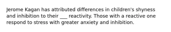 Jerome Kagan has attributed differences in children's shyness and inhibition to their ___ reactivity. Those with a reactive one respond to stress with greater anxiety and inhibition.