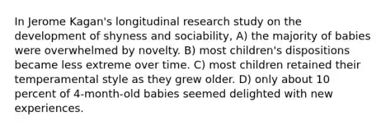 In Jerome Kagan's longitudinal research study on the development of shyness and sociability, A) the majority of babies were overwhelmed by novelty. B) most children's dispositions became less extreme over time. C) most children retained their temperamental style as they grew older. D) only about 10 percent of 4-month-old babies seemed delighted with new experiences.