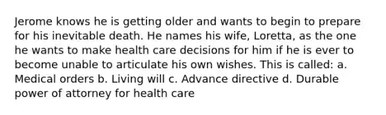 Jerome knows he is getting older and wants to begin to prepare for his inevitable death. He names his wife, Loretta, as the one he wants to make health care decisions for him if he is ever to become unable to articulate his own wishes. This is called: a. Medical orders b. Living will c. Advance directive d. Durable power of attorney for health care