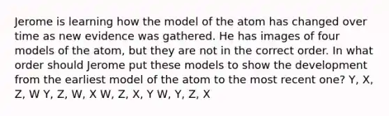 Jerome is learning how the model of the atom has changed over time as new evidence was gathered. He has images of four models of the atom, but they are not in the correct order. In what order should Jerome put these models to show the development from the earliest model of the atom to the most recent one? Y, X, Z, W Y, Z, W, X W, Z, X, Y W, Y, Z, X