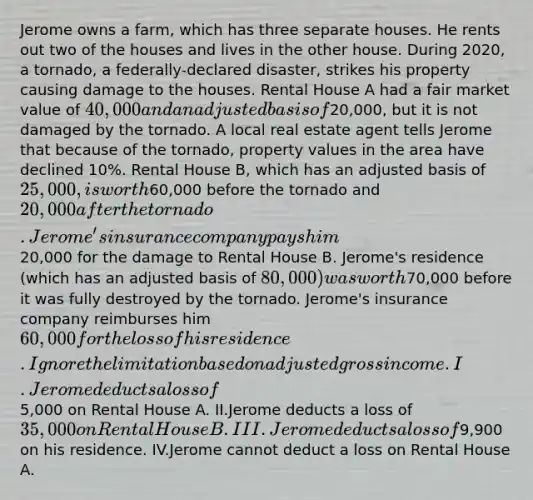 Jerome owns a farm, which has three separate houses. He rents out two of the houses and lives in the other house. During 2020, a tornado, a federally-declared disaster, strikes his property causing damage to the houses. Rental House A had a fair market value of 40,000 and an adjusted basis of20,000, but it is not damaged by the tornado. A local real estate agent tells Jerome that because of the tornado, property values in the area have declined 10%. Rental House B, which has an adjusted basis of 25,000, is worth60,000 before the tornado and 20,000 after the tornado. Jerome's insurance company pays him20,000 for the damage to Rental House B. Jerome's residence (which has an adjusted basis of 80,000) was worth70,000 before it was fully destroyed by the tornado. Jerome's insurance company reimburses him 60,000 for the loss of his residence. Ignore the limitation based on adjusted gross income. I.Jerome deducts a loss of5,000 on Rental House A. II.Jerome deducts a loss of 35,000 on Rental House B. III.Jerome deducts a loss of9,900 on his residence. IV.Jerome cannot deduct a loss on Rental House A.