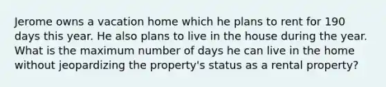 Jerome owns a vacation home which he plans to rent for 190 days this year. He also plans to live in the house during the year. What is the maximum number of days he can live in the home without jeopardizing the property's status as a rental property?