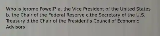 Who is Jerome Powell? a. the Vice President of the United States b. the Chair of the Federal Reserve c.the Secretary of the U.S. Treasury d.the Chair of the President's Council of Economic Advisors