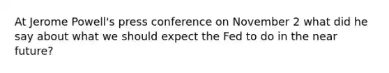 At Jerome​ Powell's press conference on November 2 what did he say about what we should expect the Fed to do in the near​ future?