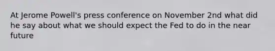 At Jerome Powell's press conference on November 2nd what did he say about what we should expect the Fed to do in the near future