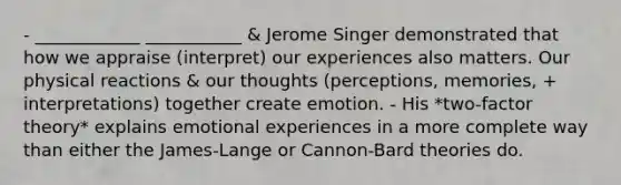 - ____________ ___________ & Jerome Singer demonstrated that how we appraise (interpret) our experiences also matters. Our physical reactions & our thoughts (perceptions, memories, + interpretations) together create emotion. - His *two-factor theory* explains emotional experiences in a more complete way than either the James-Lange or Cannon-Bard theories do.