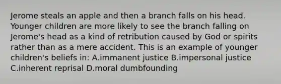 Jerome steals an apple and then a branch falls on his head. Younger children are more likely to see the branch falling on Jerome's head as a kind of retribution caused by God or spirits rather than as a mere accident. This is an example of younger children's beliefs in: A.immanent justice B.impersonal justice C.inherent reprisal D.moral dumbfounding