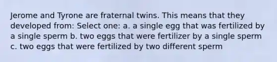 Jerome and Tyrone are fraternal twins. This means that they developed from: Select one: a. a single egg that was fertilized by a single sperm b. two eggs that were fertilizer by a single sperm c. two eggs that were fertilized by two different sperm